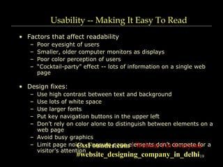 19
Usability -- Making It Easy To Read
• Factors that affect readability
– Poor eyesight of users
– Smaller, older computer monitors as displays
– Poor color perception of users
– “Cocktail-party” effect -- lots of information on a single web
page
• Design fixes:
– Use high contrast between text and background
– Use lots of white space
– Use larger fonts
– Put key navigation buttons in the upper left
– Don’t rely on color alone to distinguish between elements on a
web page
– Avoid busy graphics
– Limit page noise -- ensure page elements don’t compete for a
visitor’s attention
CssFounder.com | Website For Everyone
#website_designing_company_in_delhi
 