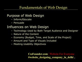 2
Fundamentals of Web Design
Purpose of Web Design
– Inform/Educate
– Persuade
Influences on Web Design
– Technology Used by Both Target Audience and Designer
– Nature of the Content
– Economy (Budget, Time, and Scale of the Project)
– Amount and Type of Visuals Included
– Meeting Usability Objectives
CssFounder.com | Website For Everyone
#website_designing_company_in_delhi
 