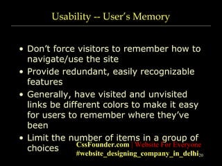 20
Usability -- User’s Memory
• Don’t force visitors to remember how to
navigate/use the site
• Provide redundant, easily recognizable
features
• Generally, have visited and unvisited
links be different colors to make it easy
for users to remember where they’ve
been
• Limit the number of items in a group of
choices CssFounder.com | Website For Everyone
#website_designing_company_in_delhi
 
