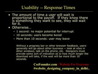 21
Usability -- Response Times
• The amount of time a user will wait is
proportional to the payoff. If they know there
is something they want to see, they will wait
for it.
• Otherwise…
– 1 second: no major potential for interrupt
– 10 seconds: users become bored
– More than 10 seconds: user may leave
Without a progress bar or other browser feedback, users
generally will go about other business -- look at sites in
other windows, talk on the phone, etc. Designers must
provide some sort of indication as to how much longer the
download will take, if the wait will be more than 10
seconds.
CssFounder.com | Website For Everyone
#website_designing_company_in_delhi
 