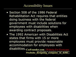 23
Accessibility Issues
• Section 508 of the 1986 Federal
Rehabilitation Act requires that entities
doing business with the federal
government must include solutions for
employees with disabilities when
awarding contract proposals.
• The 1992 American with Disabilities Act
states that firms with 15 or more
employees must provide reasonable
accommodation for employees with
disabilities.
(see next slide for accessibility examples and fixes)
CssFounder.com | Website For Everyone
#website_designing_company_in_delhi
 
