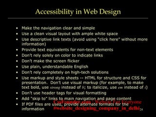 24
Accessibility in Web Design
• Make the navigation clear and simple
• Use a clean visual layout with ample white space
• Use descriptive link texts (avoid using “click here” without more
information)
• Provide text equivalents for non-text elements
• Don’t rely solely on color to indicate links
• Don’t make the screen flicker
• Use plain, understandable English
• Don’t rely completely on high-tech solutions
• Use markup and style sheets -- HTML for structure and CSS for
presentation. Don’t use visual markup (for example, to make
text bold, use strong instead of b; to italicize, use em instead of i)
• Don’t use header tags for visual formatting
• Add "skip to" links to main navigation and page content
• If PDF files are used, provide alternate formats for the
information
CssFounder.com | Website For Everyone
#website_designing_company_in_delhi
 