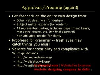 25
Approvals/Proofing (again!)
• Get feedback on the entire web design from:
– Other web designers (for design)
– Subject matter experts (for content)
– All represented parties, including department heads,
managers, deans, etc. (for final approval)
– Non-affiliated people (for clarity)
• Proofread for grammar -- fresh eyes may
catch things you miss!
• Validate for accessibility and compliance with
W3C guidelines
– http://wave.webaim.org/
– http://validator.w3.org/
– http://cynthiasays.com/CssFounder.com | Website For Everyone
#website_designing_company_in_delhi
 