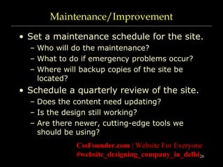26
Maintenance/Improvement
• Set a maintenance schedule for the site.
– Who will do the maintenance?
– What to do if emergency problems occur?
– Where will backup copies of the site be
located?
• Schedule a quarterly review of the site.
– Does the content need updating?
– Is the design still working?
– Are there newer, cutting-edge tools we
should be using?
CssFounder.com | Website For Everyone
#website_designing_company_in_delhi
 