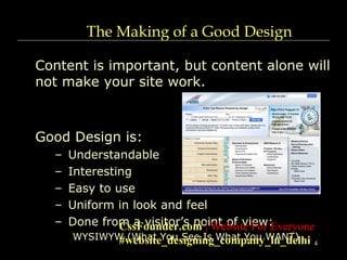 4
The Making of a Good Design
Content is important, but content alone will
not make your site work.
Good Design is:
– Understandable
– Interesting
– Easy to use
– Uniform in look and feel
– Done from a visitor’s point of view:
WYSIWYW (What You See Is What You WANT)
CssFounder.com | Website For Everyone
#website_designing_company_in_delhi
 