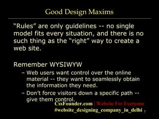 5
Good Design Maxims
“Rules” are only guidelines -- no single
model fits every situation, and there is no
such thing as the “right” way to create a
web site.
Remember WYSIWYW
– Web users want control over the online
material -- they want to seamlessly obtain
the information they need.
– Don’t force visitors down a specific path --
give them control.
CssFounder.com | Website For Everyone
#website_designing_company_in_delhi
 