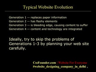 6
Typical Website Evolution
Generation 1 -- replaces paper information
Generation 2 -- has flashy elements
Generation 3 -- is bleeding edge, causing content to suffer
Generation 4 -- content and technology are integrated
Ideally, try to skip the problems of
Generations 1-3 by planning your web site
carefully.
CssFounder.com | Website For Everyone
#website_designing_company_in_delhi
 