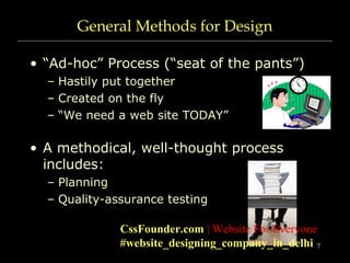 7
General Methods for Design
• “Ad-hoc” Process (“seat of the pants”)
– Hastily put together
– Created on the fly
– “We need a web site TODAY”
• A methodical, well-thought process
includes:
– Planning
– Quality-assurance testing
CssFounder.com | Website For Everyone
#website_designing_company_in_delhi
 