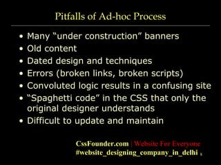8
Pitfalls of Ad-hoc Process
• Many “under construction” banners
• Old content
• Dated design and techniques
• Errors (broken links, broken scripts)
• Convoluted logic results in a confusing site
• “Spaghetti code” in the CSS that only the
original designer understands
• Difficult to update and maintain
CssFounder.com | Website For Everyone
#website_designing_company_in_delhi
 