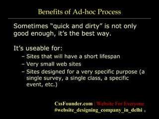 9
Benefits of Ad-hoc Process
Sometimes “quick and dirty” is not only
good enough, it’s the best way.
It’s useable for:
– Sites that will have a short lifespan
– Very small web sites
– Sites designed for a very specific purpose (a
single survey, a single class, a specific
event, etc.)
CssFounder.com | Website For Everyone
#website_designing_company_in_delhi
 