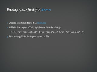 linking your first file demo

1 Create a text file and save it as styles.css

2 Add this line to your HTML, right before the </head> tag:

   <link rel=”stylesheet” type=”text/css” href=”styles.css” />

3 Start writing CSS rules in your styles.css file
 