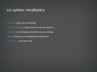 css syntax: vocabulary

selector = what you are defining

curly brackets { } = begin & end of rules for selector

property = set of display properties you can change

value = what you are changing the property to

semicolon ; = ends each rule
 
