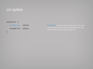 css syntax

selector {
   property: value;   PRoPeRt y is a display characteristic you are writing a
                      rule for. Each selector can have multiple properties, and
   property: value;   some selectors have very specif ic properties.
}
 