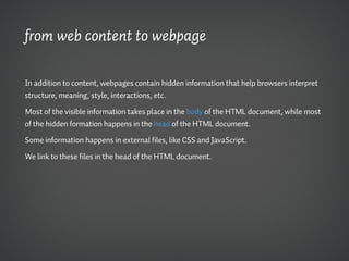 from web content to webpage

In addition to content, webpages contain hidden information that help browsers interpret
structure, meaning, style, interactions, etc.

Most of the visible information takes place in the body of the HTML document, while most
of the hidden formation happens in the head of the HTML document.

Some information happens in external files, like CSS and JavaScript.

We link to these files in the head of the HTML document.
 