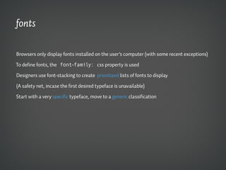 fonts

Browsers only display fonts installed on the user’s computer (with some recent exceptions)

To define fonts, the font-family: css property is used

Designers use font-stacking to create prioritized lists of fonts to display

(A safety net, incase the first desired typeface is unavailable)

Start with a very specific typeface, move to a generic classification
 