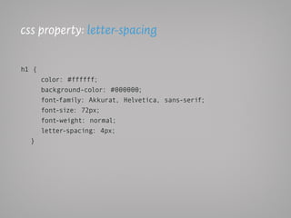 css property: letter-spacing

h1 {
       color: #ffffff;
       background-color: #000000;
       font-family: Akkurat, Helvetica, sans-serif;
       font-size: 72px;
       font-weight: normal;
       letter-spacing: 4px;
  }
 