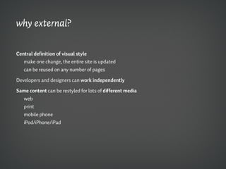 why external?

Central definition of visual style
   make one change, the entire site is updated
   can be reused on any number of pages

Developers and designers can work independently

Same content can be restyled for lots of different media
  web
  print
  mobile phone
  iPod/iPhone/iPad
 