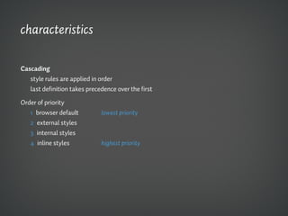 characteristics

Cascading
   style rules are applied in order
   last definition takes precedence over the first

Order of priority
   1 browser default          lowest priority
   2 external styles
   3 internal styles
   4 inline styles            highest priority
 