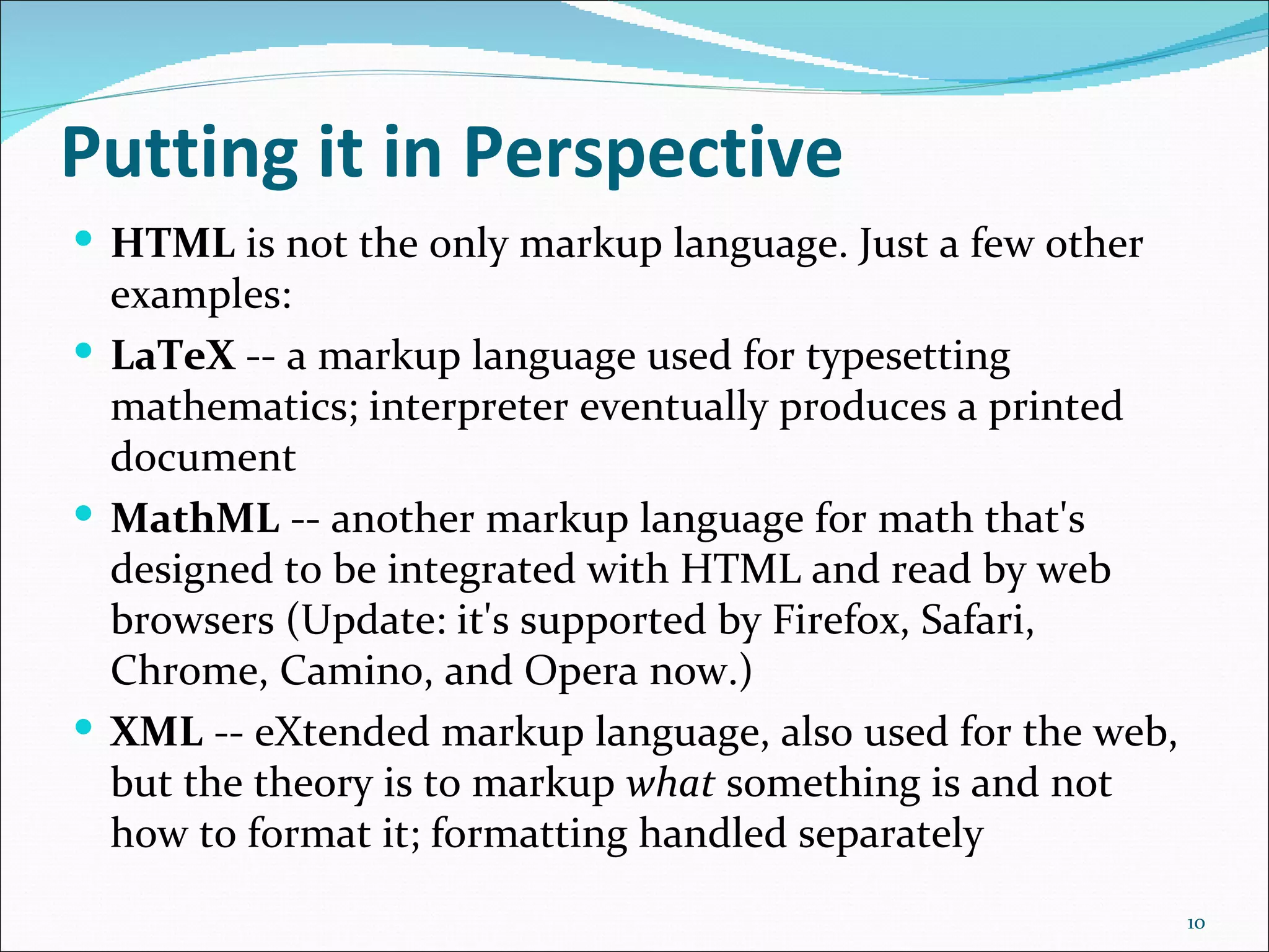 Putting it in Perspective
 HTML is not the only markup language. Just a few other
  examples:
 LaTeX -- a markup language used for typesetting
  mathematics; interpreter eventually produces a printed
  document
 MathML -- another markup language for math that's
  designed to be integrated with HTML and read by web
  browsers (Update: it's supported by Firefox, Safari,
  Chrome, Camino, and Opera now.)
 XML -- eXtended markup language, also used for the web,
  but the theory is to markup what something is and not
  how to format it; formatting handled separately
                                                            10
 