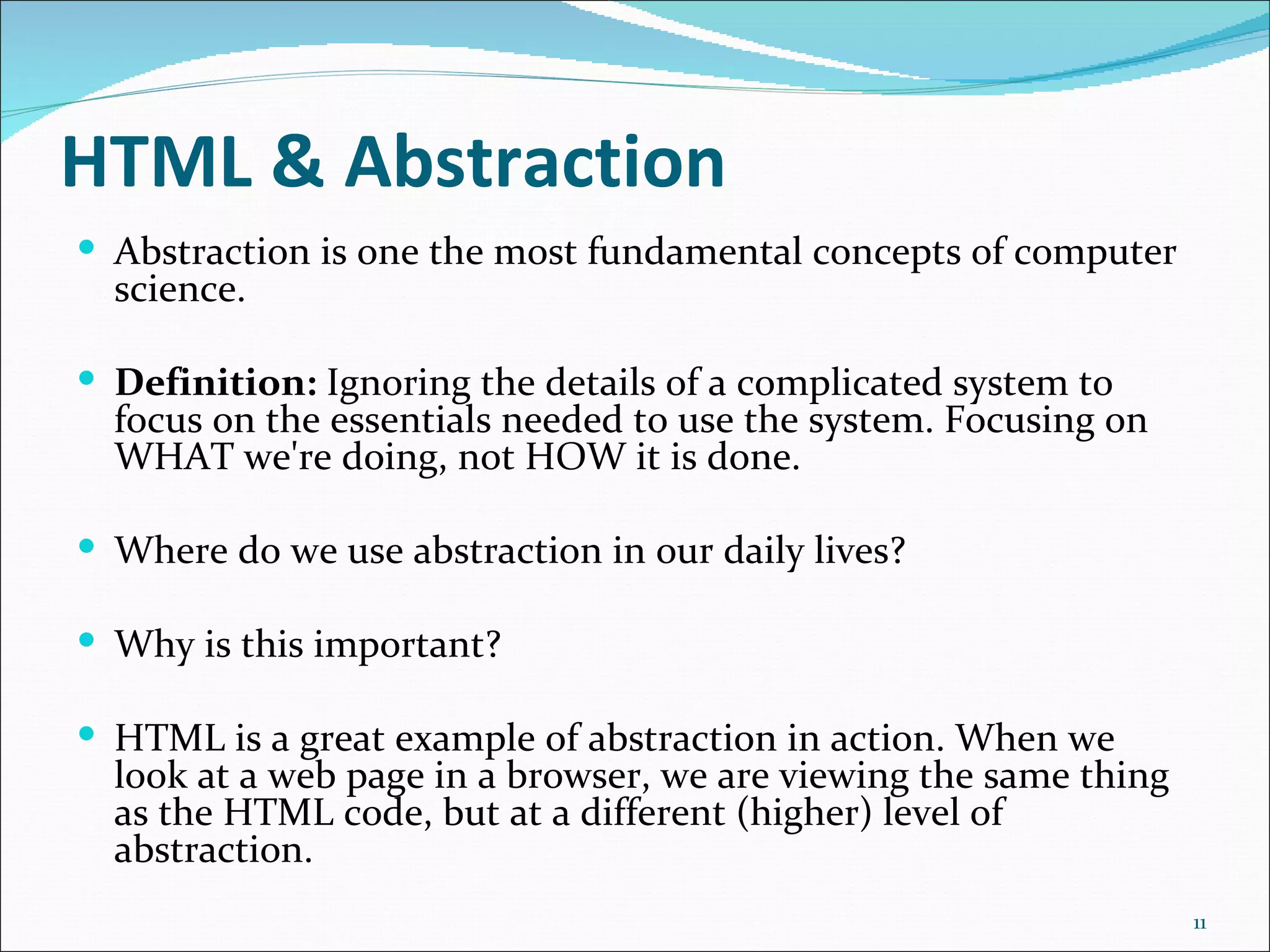 HTML & Abstraction
 Abstraction is one the most fundamental concepts of computer
  science.

 Definition: Ignoring the details of a complicated system to
  focus on the essentials needed to use the system. Focusing on
  WHAT we're doing, not HOW it is done.

 Where do we use abstraction in our daily lives?

 Why is this important?

 HTML is a great example of abstraction in action. When we
  look at a web page in a browser, we are viewing the same thing
  as the HTML code, but at a different (higher) level of
  abstraction.
                                                                   11
 