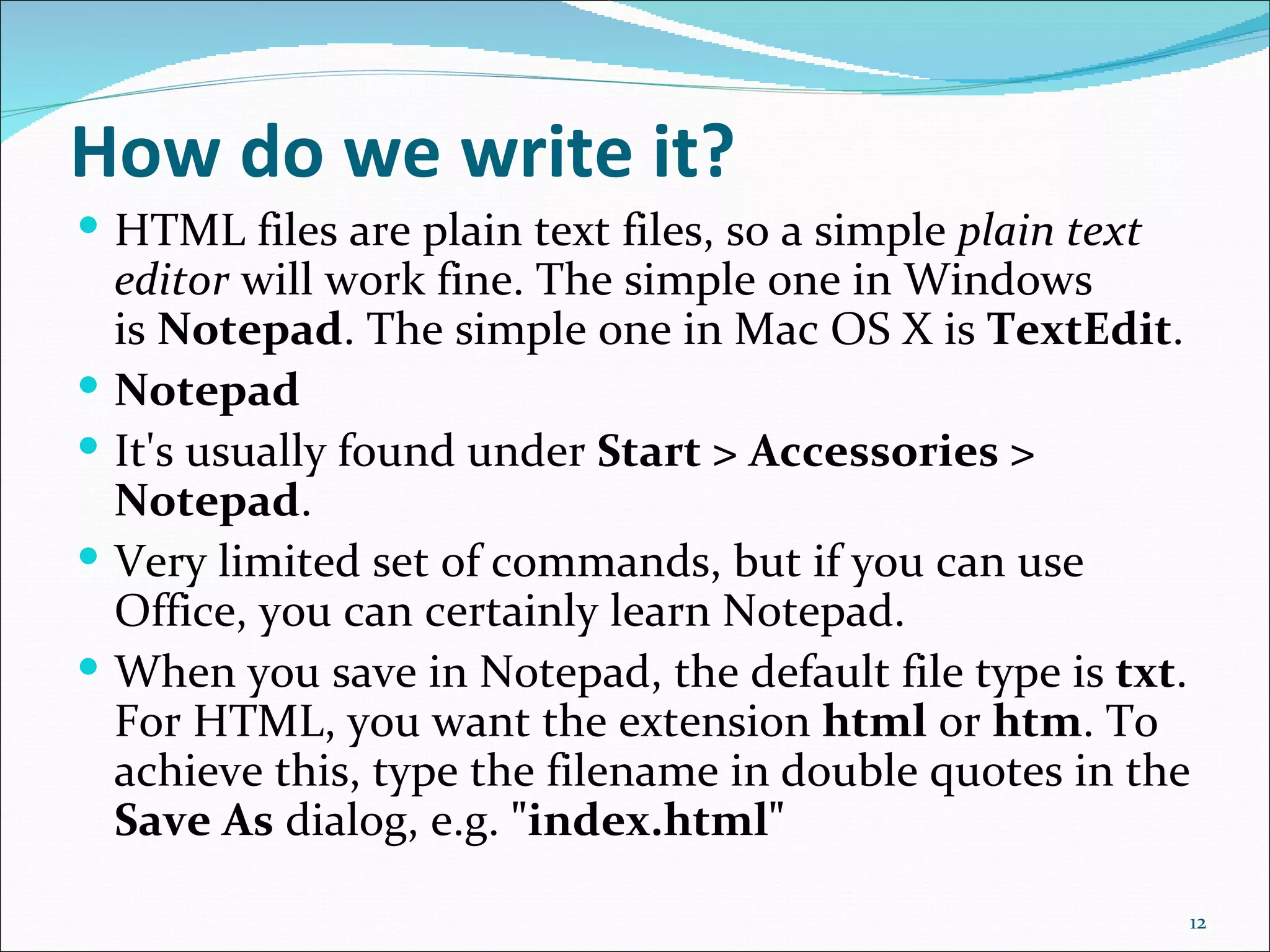 How do we write it?
 HTML files are plain text files, so a simple plain text
    editor will work fine. The simple one in Windows
    is Notepad. The simple one in Mac OS X is TextEdit.
   Notepad
   It's usually found under Start > Accessories >
    Notepad.
   Very limited set of commands, but if you can use
    Office, you can certainly learn Notepad.
   When you save in Notepad, the default file type is txt.
    For HTML, you want the extension html or htm. To
    achieve this, type the filename in double quotes in the
    Save As dialog, e.g. "index.html"

                                                            12
 