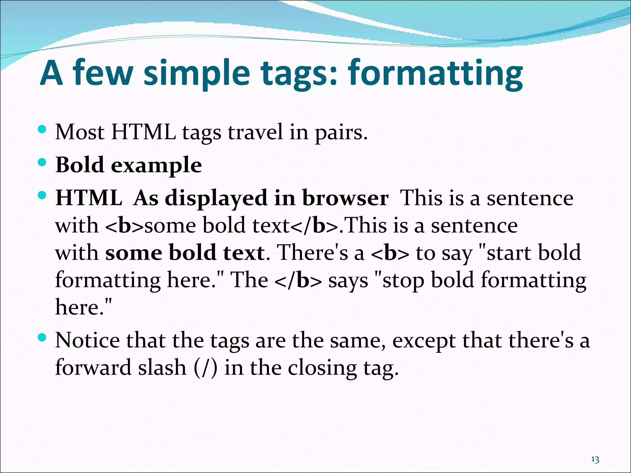 A few simple tags: formatting
 Most HTML tags travel in pairs.
 Bold example
 HTML As displayed in browser This is a sentence
  with <b>some bold text</b>.This is a sentence
  with some bold text. There's a <b> to say "start bold
  formatting here." The </b> says "stop bold formatting
  here."
 Notice that the tags are the same, except that there's a
  forward slash (/) in the closing tag.


                                                             13
 