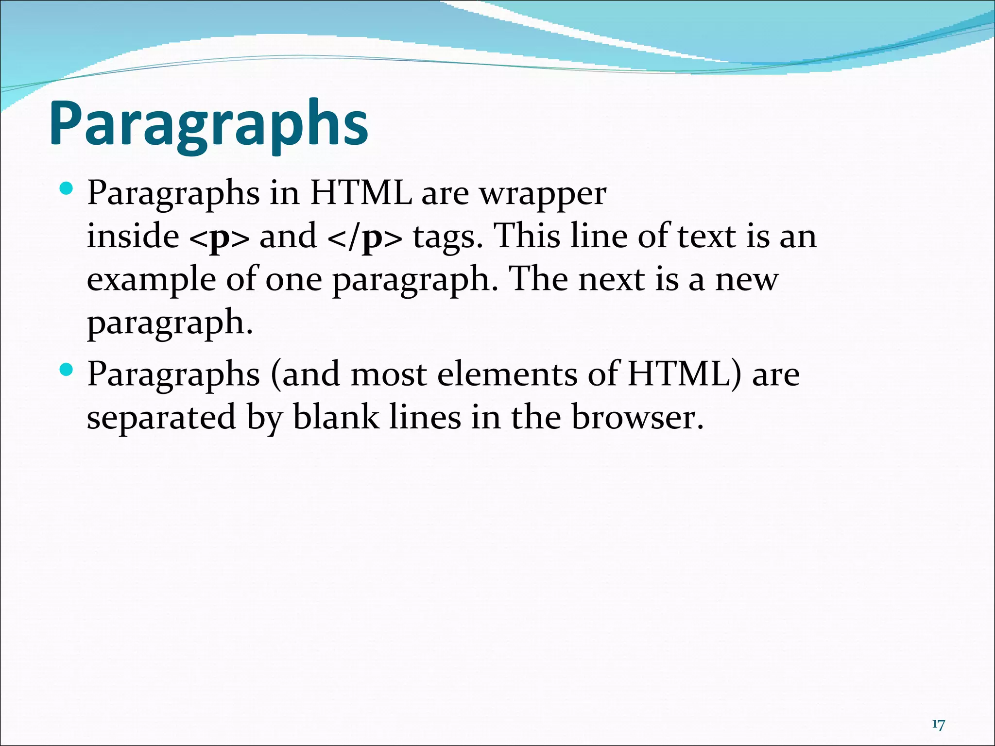 Paragraphs
 Paragraphs in HTML are wrapper
  inside <p> and </p> tags. This line of text is an
  example of one paragraph. The next is a new
  paragraph.
 Paragraphs (and most elements of HTML) are
  separated by blank lines in the browser.




                                                      17
 