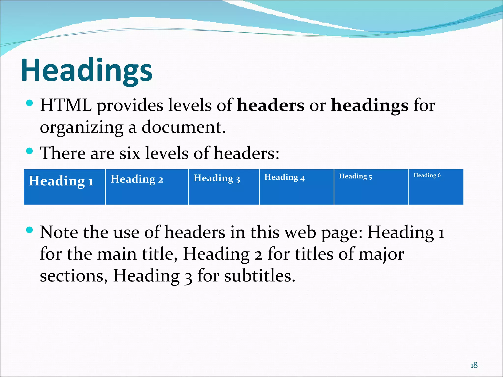 Headings
 HTML provides levels of headers or headings for
  organizing a document.
 There are six levels of headers:
                                                Heading 5   Heading 6
            Heading 2   Heading 3   Heading 4
Heading 1


 Note the use of headers in this web page: Heading 1
  for the main title, Heading 2 for titles of major
  sections, Heading 3 for subtitles.



                                                                        18
 