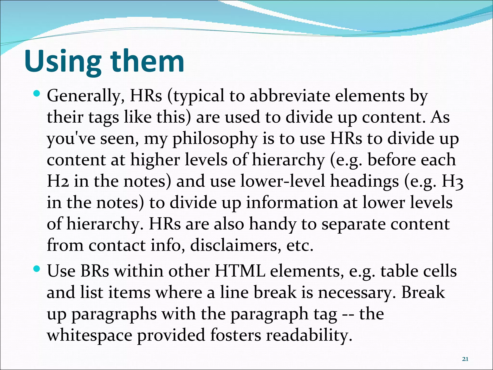 Using them
 Generally, HRs (typical to abbreviate elements by
  their tags like this) are used to divide up content. As
  you've seen, my philosophy is to use HRs to divide up
  content at higher levels of hierarchy (e.g. before each
  H2 in the notes) and use lower-level headings (e.g. H3
  in the notes) to divide up information at lower levels
  of hierarchy. HRs are also handy to separate content
  from contact info, disclaimers, etc.
 Use BRs within other HTML elements, e.g. table cells
  and list items where a line break is necessary. Break
  up paragraphs with the paragraph tag -- the
  whitespace provided fosters readability.
                                                        21
 