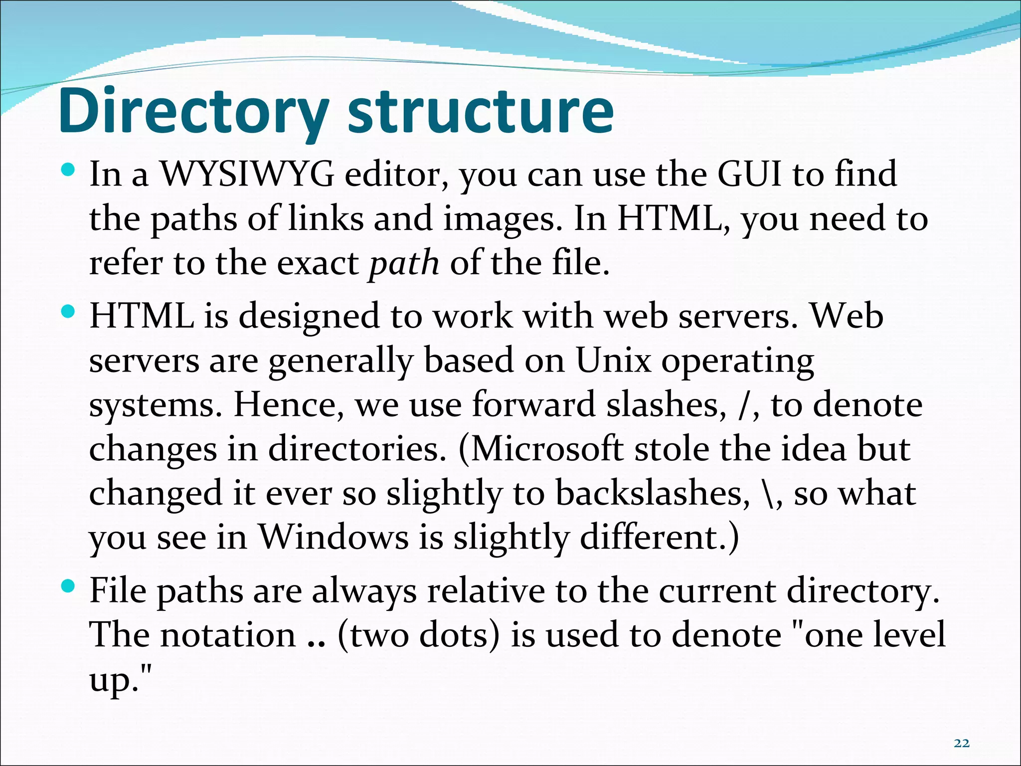 Directory structure
 In a WYSIWYG editor, you can use the GUI to find
  the paths of links and images. In HTML, you need to
  refer to the exact path of the file.
 HTML is designed to work with web servers. Web
  servers are generally based on Unix operating
  systems. Hence, we use forward slashes, /, to denote
  changes in directories. (Microsoft stole the idea but
  changed it ever so slightly to backslashes, , so what
  you see in Windows is slightly different.)
 File paths are always relative to the current directory.
  The notation .. (two dots) is used to denote "one level
  up."
                                                             22
 