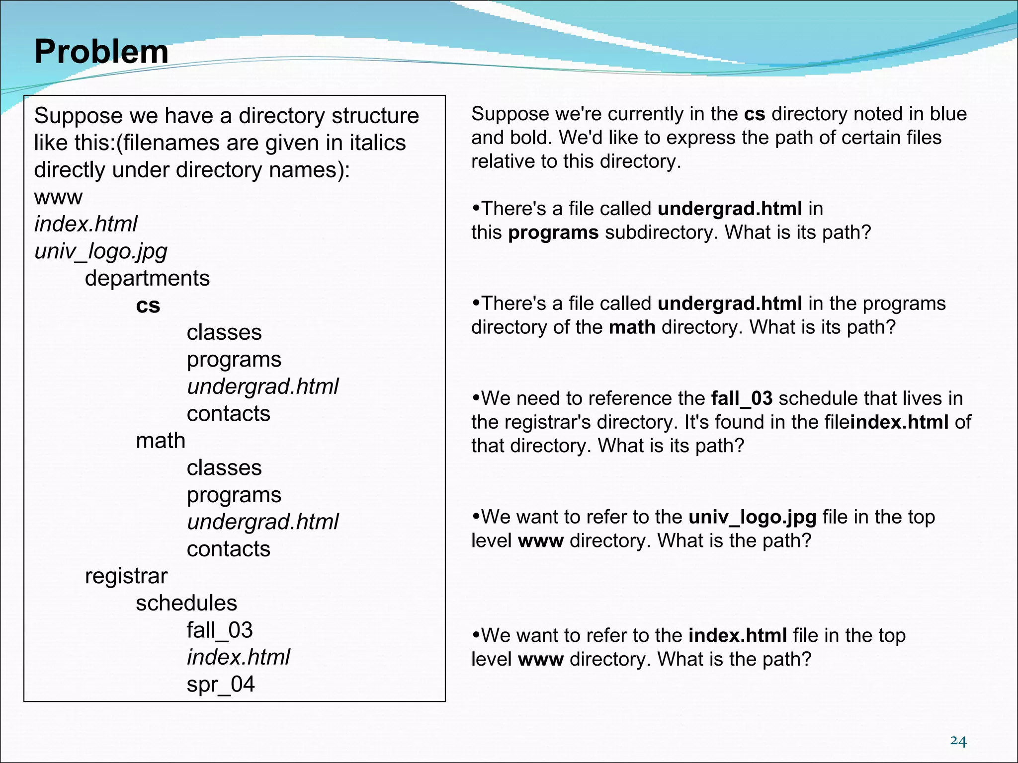 Problem
Suppose we have a directory structure        Suppose we're currently in the cs directory noted in blue 
like this:(filenames are given in italics    and bold. We'd like to express the path of certain files 
directly under directory names):             relative to this directory.
www                                          •There's a file called undergrad.html in 
index.html                                   this programs subdirectory. What is its path? 
univ_logo.jpg
      departments
             cs                              •There's a file called undergrad.html in the programs 
                  classes                    directory of the math directory. What is its path?
                  programs
                  undergrad.html             •We need to reference the fall_03 schedule that lives in 
                  contacts                   the registrar's directory. It's found in the fileindex.html of 
             math                            that directory. What is its path?
                  classes
                  programs
                  undergrad.html             •We want to refer to the univ_logo.jpg file in the top 
                  contacts                   level www directory. What is the path?
      registrar
             schedules
                  fall_03                    •We want to refer to the index.html file in the top 
                  index.html                 level www directory. What is the path?
                  spr_04

                                                                                                        24
 