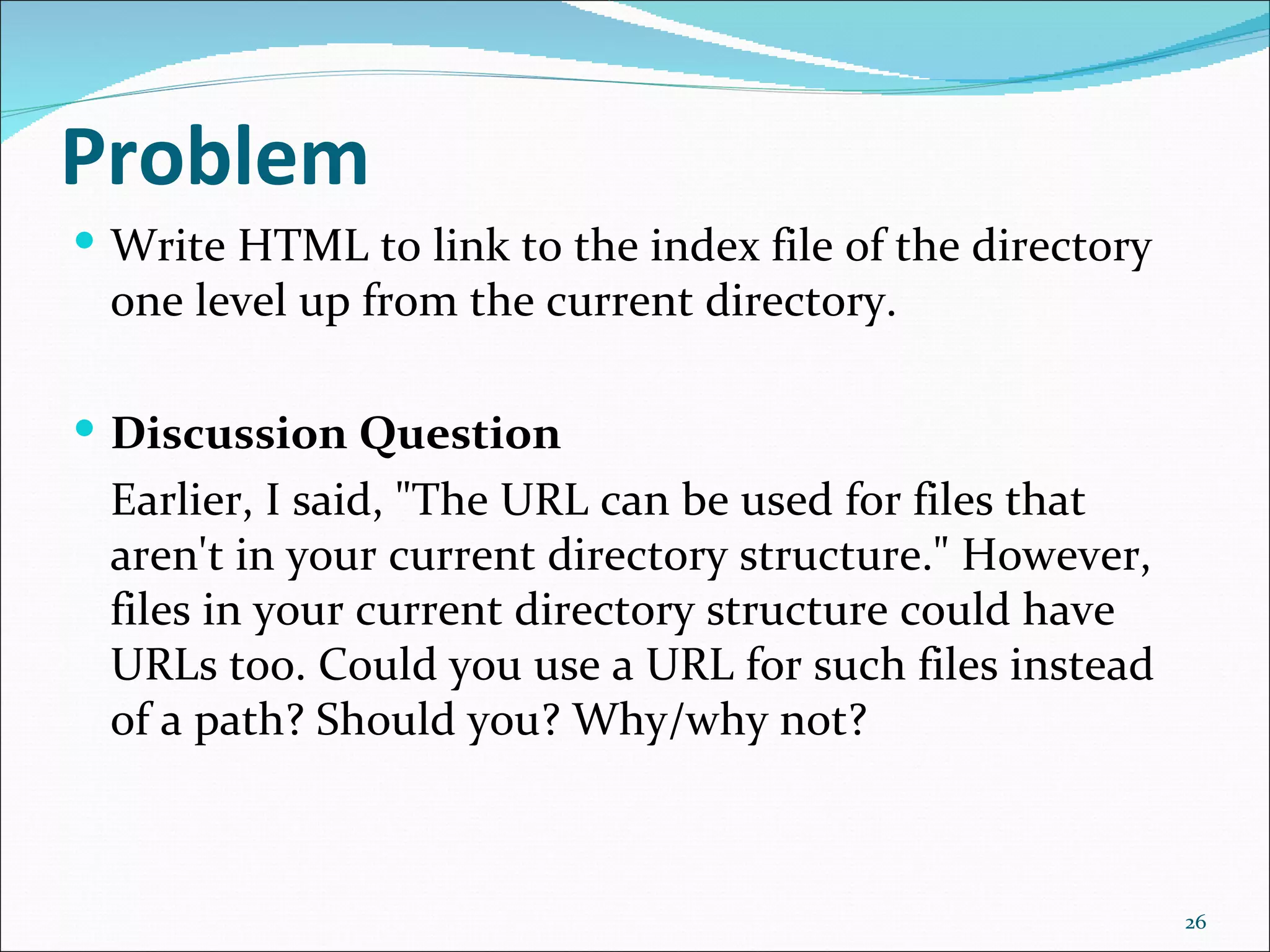 Problem
 Write HTML to link to the index file of the directory
 one level up from the current directory.

 Discussion Question
 Earlier, I said, "The URL can be used for files that
 aren't in your current directory structure." However,
 files in your current directory structure could have
 URLs too. Could you use a URL for such files instead
 of a path? Should you? Why/why not?



                                                          26
 