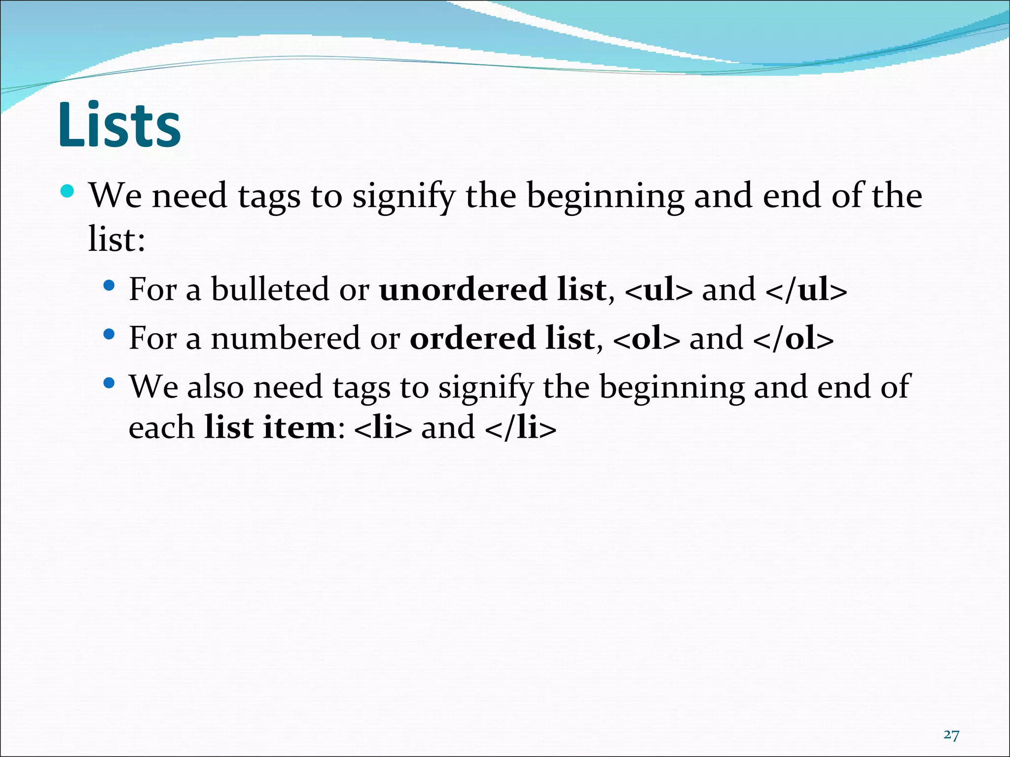 Lists
 We need tags to signify the beginning and end of the
 list:
   For a bulleted or unordered list, <ul> and </ul>
   For a numbered or ordered list, <ol> and </ol>
   We also need tags to signify the beginning and end of
    each list item: <li> and </li>




                                                            27
 