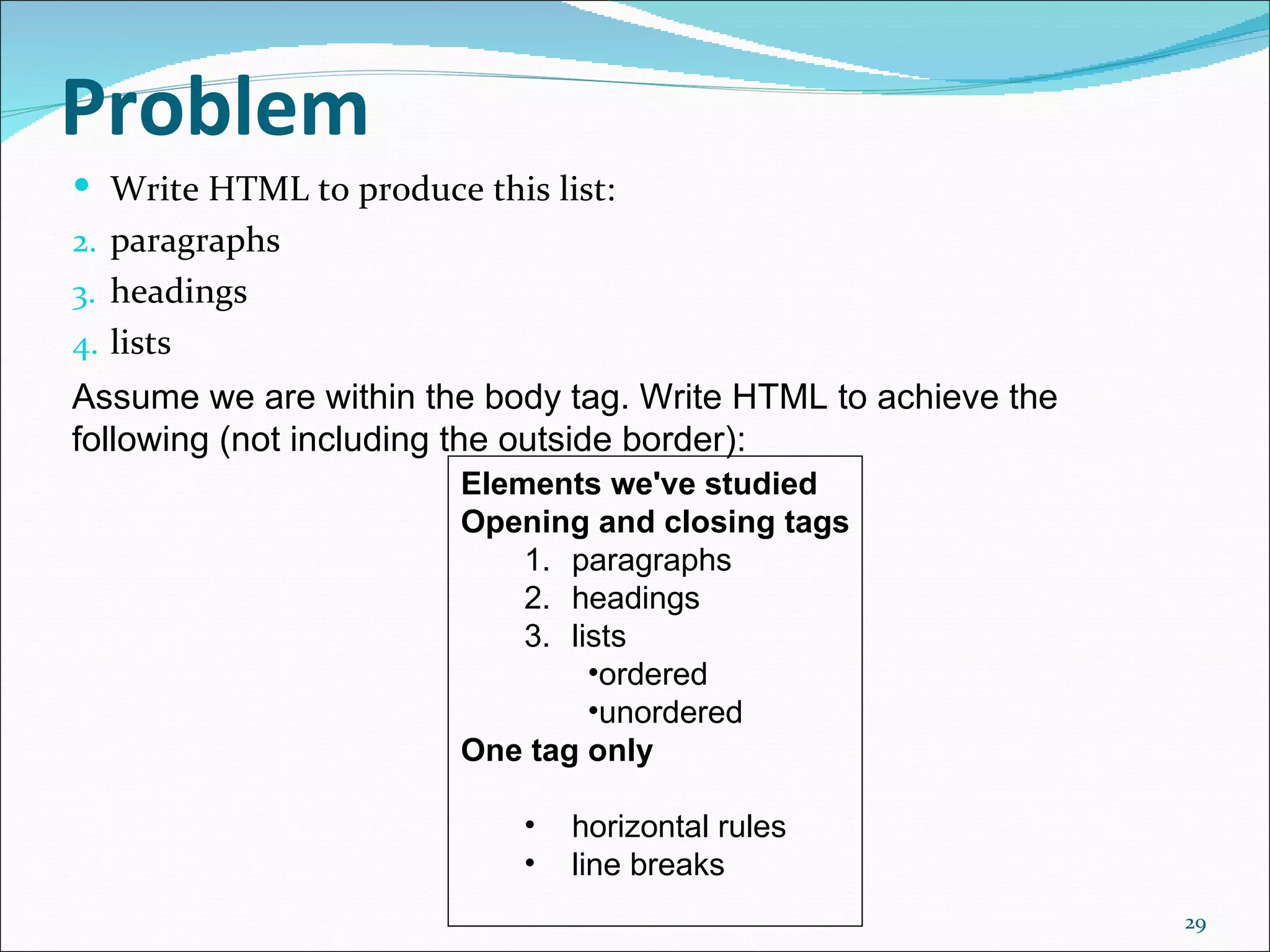 Problem
 Write HTML to produce this list:
2. paragraphs
3. headings
4. lists
Assume we are within the body tag. Write HTML to achieve the 
following (not including the outside border):
                        Elements we've studied
                        Opening and closing tags
                            1. paragraphs
                            2. headings
                            3. lists
                                 •ordered
                                 •unordered
                        One tag only

                            •   horizontal rules
                            •   line breaks
                                                                29
 