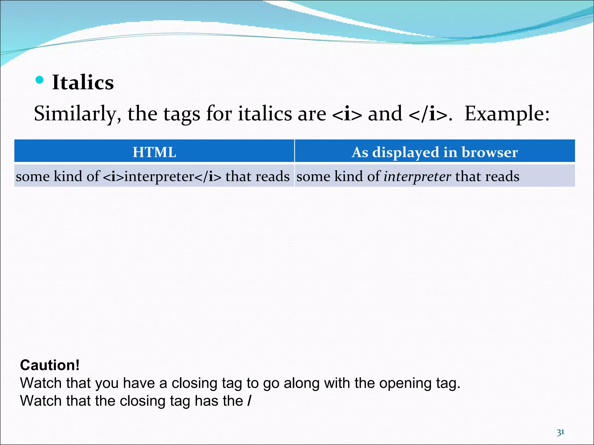  Italics
  Similarly, the tags for italics are <i> and </i>. Example:
                  HTML                              As displayed in browser
some kind of <i>interpreter</i> that reads some kind of interpreter that reads




Caution!
Watch that you have a closing tag to go along with the opening tag.
Watch that the closing tag has the /
                                                                                 31
 