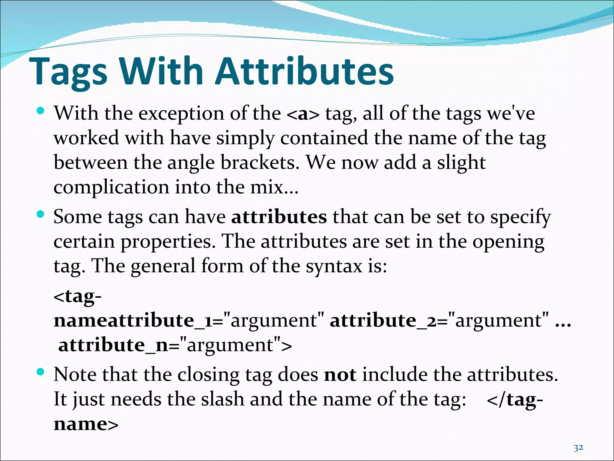 Tags With Attributes
 With the exception of the <a> tag, all of the tags we've
  worked with have simply contained the name of the tag
  between the angle brackets. We now add a slight
  complication into the mix...
 Some tags can have attributes that can be set to specify
  certain properties. The attributes are set in the opening
  tag. The general form of the syntax is:
  <tag-
  nameattribute_1="argument" attribute_2="argument" ...
   attribute_n="argument">
 Note that the closing tag does not include the attributes.
  It just needs the slash and the name of the tag: </tag-
  name>
                                                               32
 