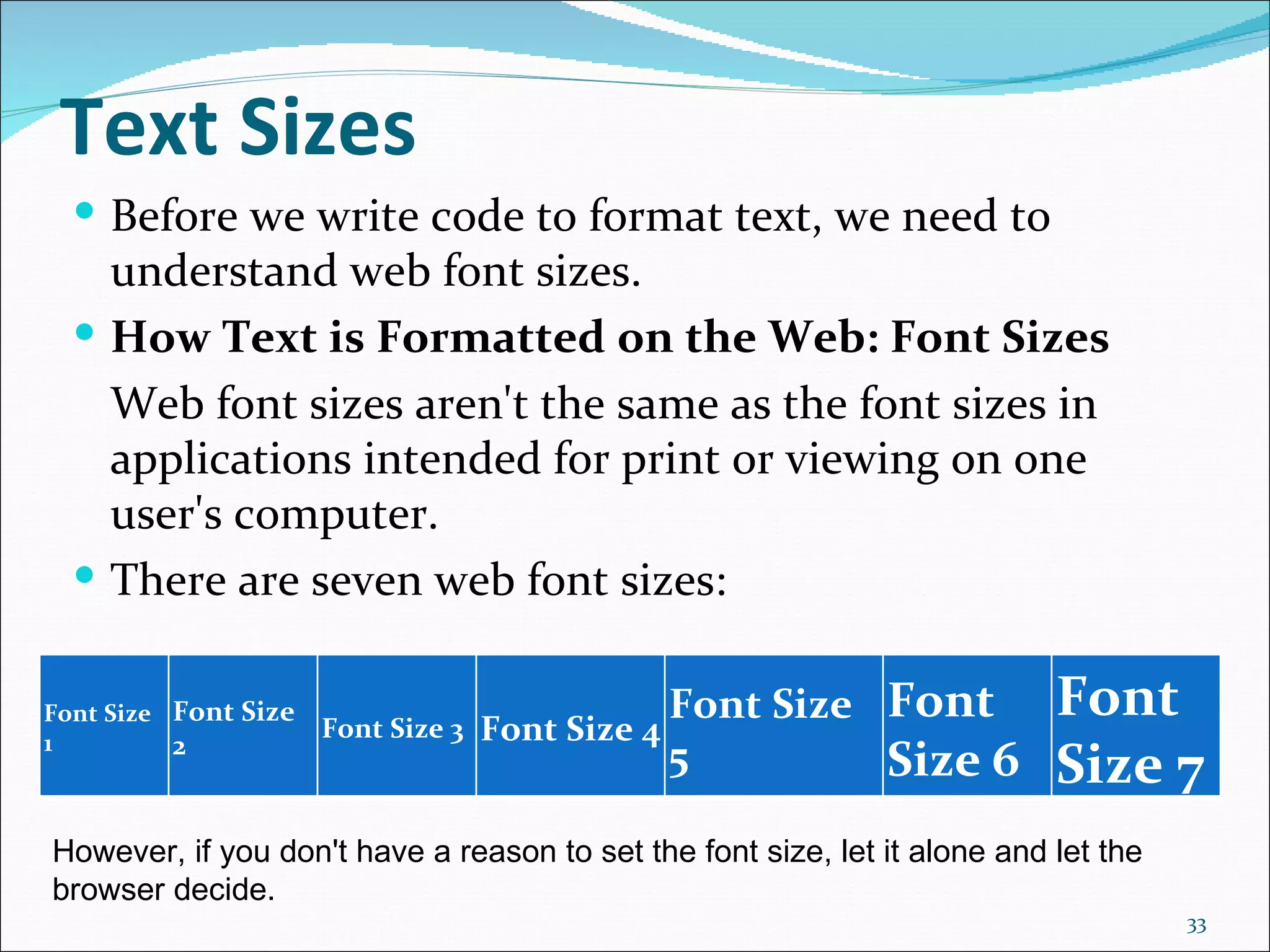 Text Sizes
   Before we write code to format text, we need to
    understand web font sizes.
   How Text is Formatted on the Web: Font Sizes
    Web font sizes aren't the same as the font sizes in
    applications intended for print or viewing on one
    user's computer.
   There are seven web font sizes:


Font Size Font Size
                      Font Size 3   Font Size 4
                                                  Font Size Font           Font
1         2                                       5         Size 6         Size 7
However, if you don't have a reason to set the font size, let it alone and let the 
browser decide.
                                                                                      33
 