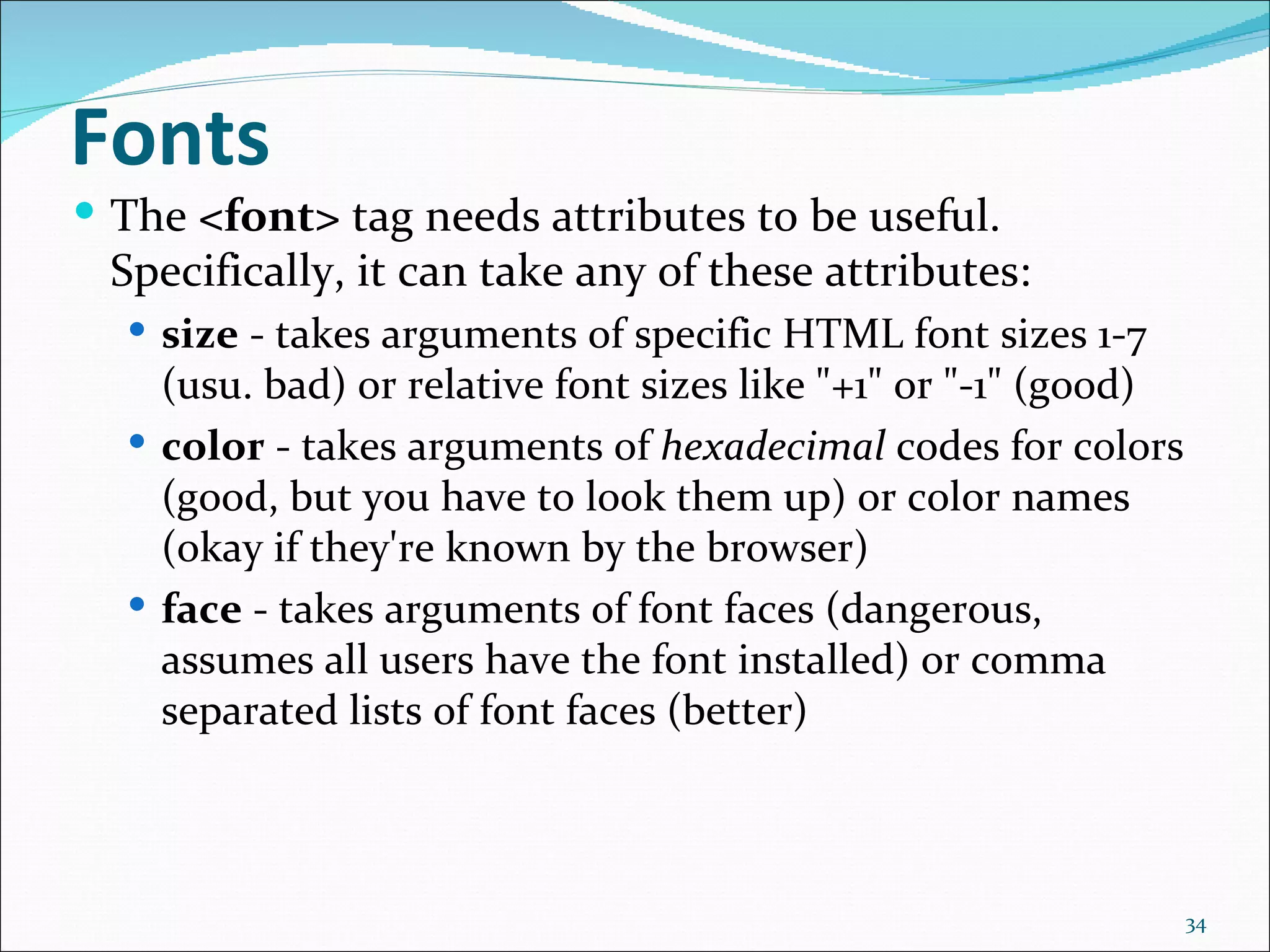 Fonts
 The <font> tag needs attributes to be useful.
 Specifically, it can take any of these attributes:
   size - takes arguments of specific HTML font sizes 1-7
    (usu. bad) or relative font sizes like "+1" or "-1" (good)
   color - takes arguments of hexadecimal codes for colors
    (good, but you have to look them up) or color names
    (okay if they're known by the browser)
   face - takes arguments of font faces (dangerous,
    assumes all users have the font installed) or comma
    separated lists of font faces (better)



                                                                 34
 