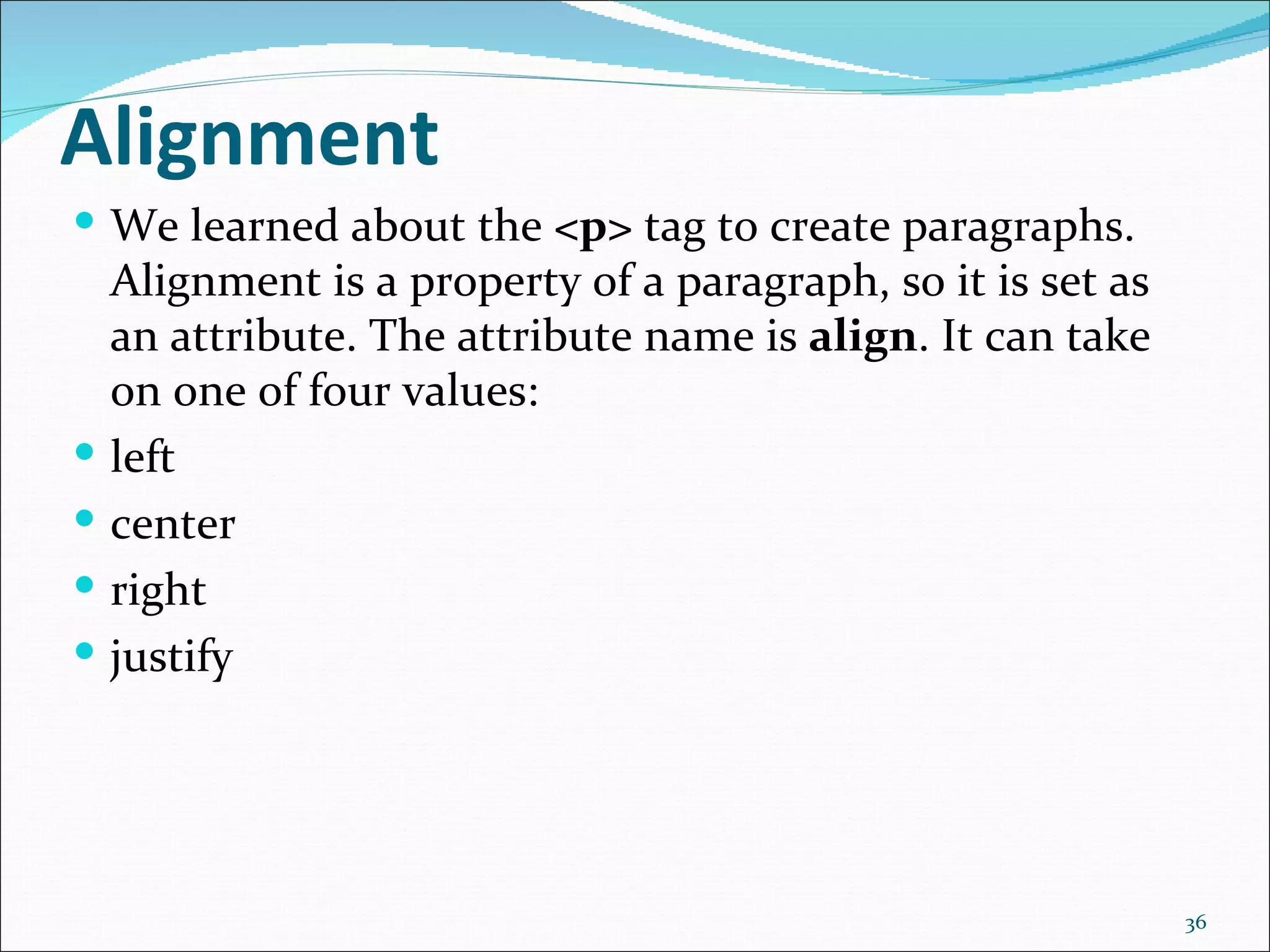 Alignment
 We learned about the <p> tag to create paragraphs.
    Alignment is a property of a paragraph, so it is set as
    an attribute. The attribute name is align. It can take
    on one of four values:
   left
   center
   right
   justify




                                                              36
 