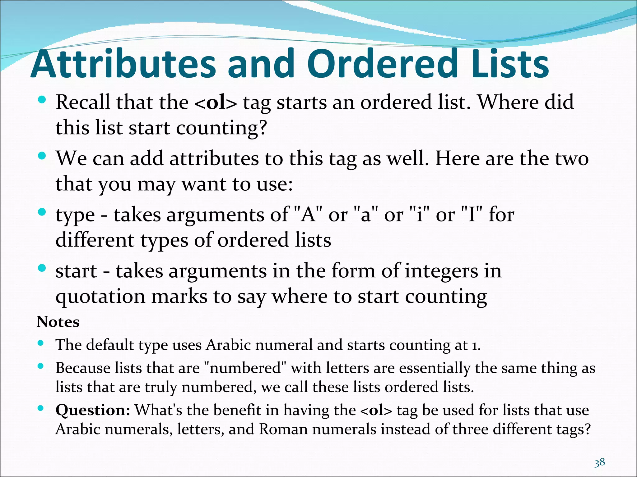 Attributes and Ordered Lists
 Recall that the <ol> tag starts an ordered list. Where did
  this list start counting?
 We can add attributes to this tag as well. Here are the two
  that you may want to use:
 type - takes arguments of "A" or "a" or "i" or "I" for
  different types of ordered lists
 start - takes arguments in the form of integers in
  quotation marks to say where to start counting
Notes
 The default type uses Arabic numeral and starts counting at 1.
 Because lists that are "numbered" with letters are essentially the same thing as
  lists that are truly numbered, we call these lists ordered lists.
 Question: What's the benefit in having the <ol> tag be used for lists that use
  Arabic numerals, letters, and Roman numerals instead of three different tags?
                                                                                 38
 