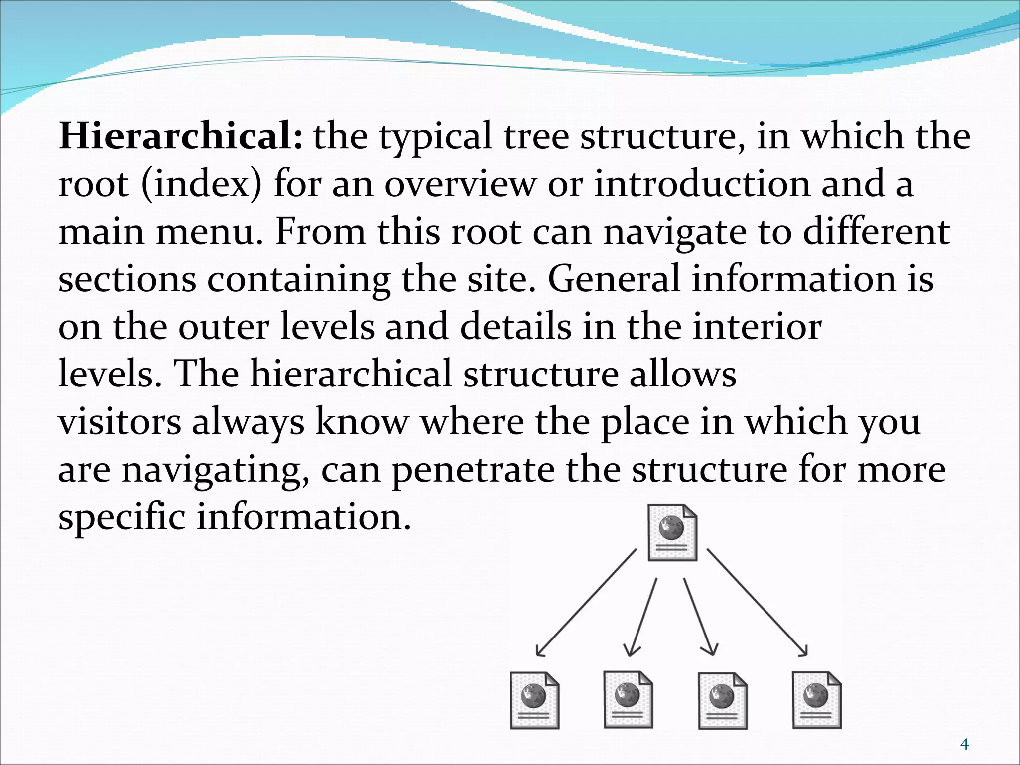 Hierarchical: the typical tree structure, in which the
root (index) for an overview or introduction and a
main menu. From this root can navigate to different
sections containing the site. General information is
on the outer levels and details in the interior
levels. The hierarchical structure allows
visitors always know where the place in which you
are navigating, can penetrate the structure for more
specific information.




                                                     4
 