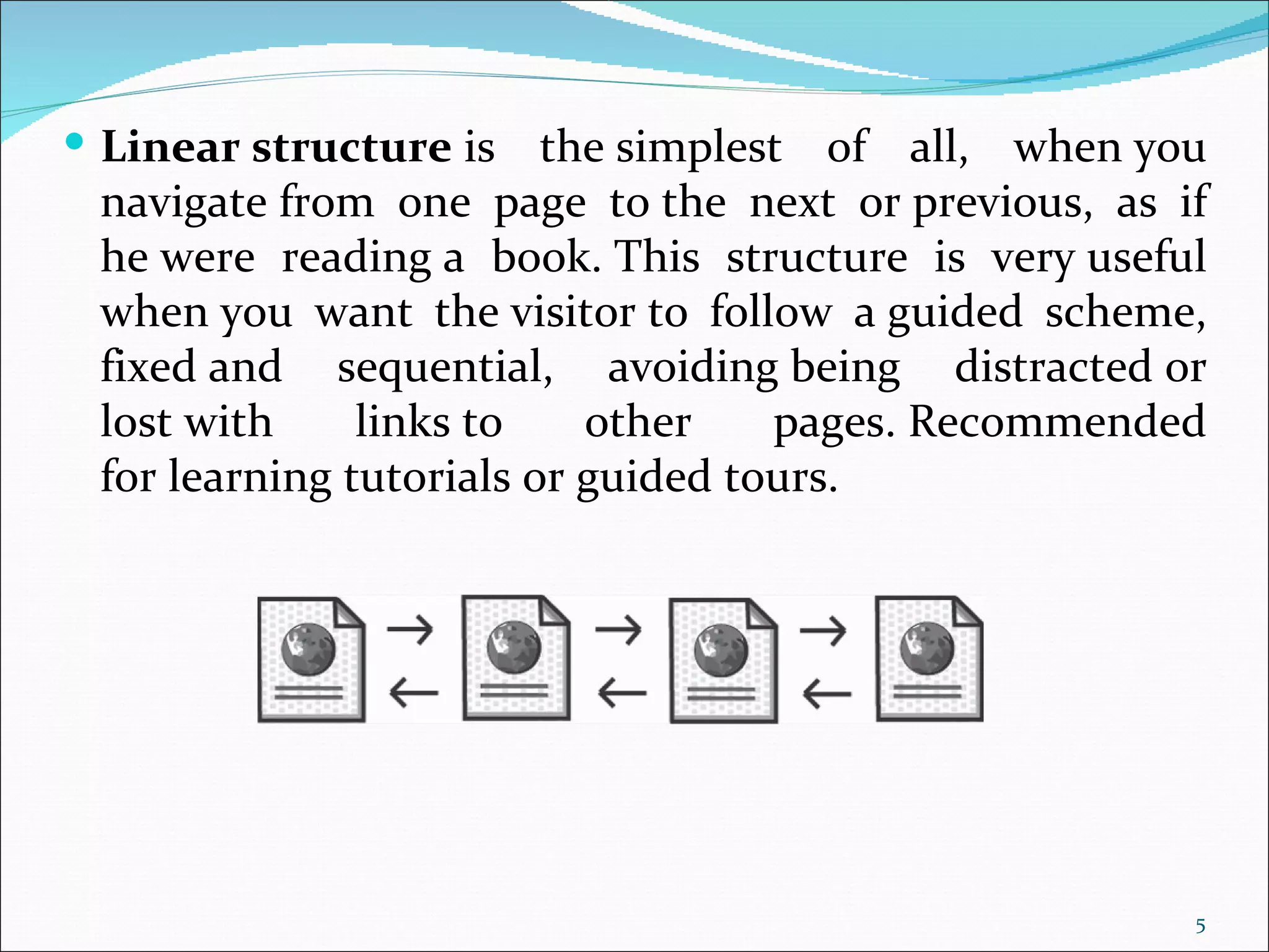  Linear structure is    the simplest of all, when you
 navigate from one page to the next or previous, as if
 he were reading a book. This structure is very useful
 when you want the visitor to follow a guided scheme,
 fixed and sequential, avoiding being distracted or
 lost with     links to    other    pages. Recommended
 for learning tutorials or guided tours.




                                                     5
 