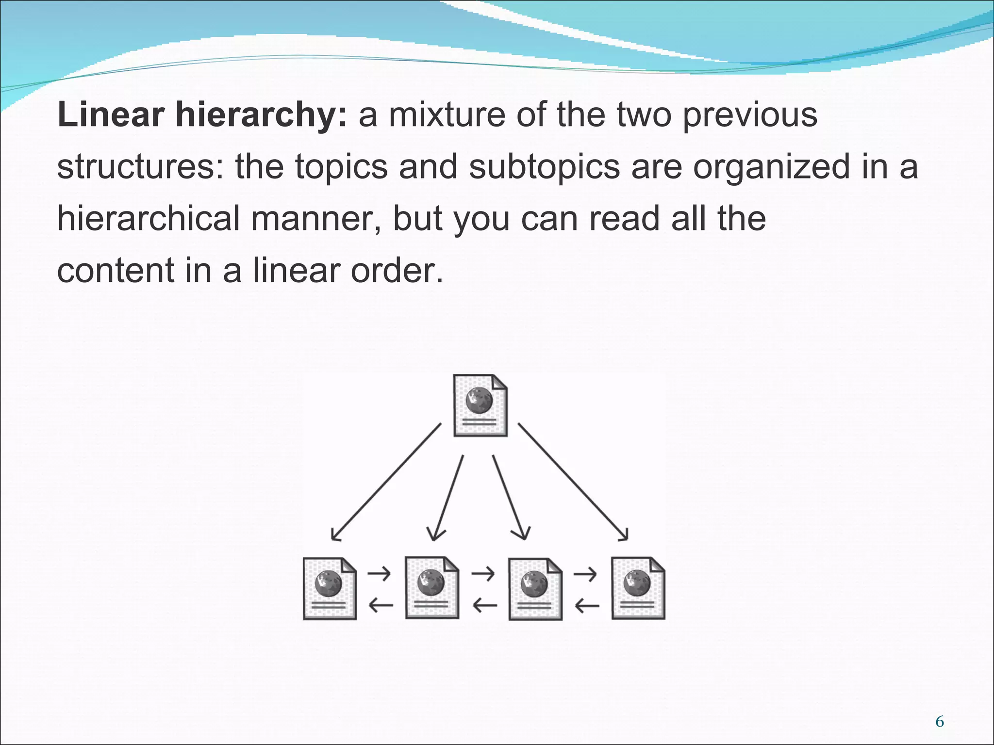 Linear hierarchy: a mixture of the two previous
structures: the topics and subtopics are organized in a
hierarchical manner, but you can read all the
content in a linear order.




                                                          6
 