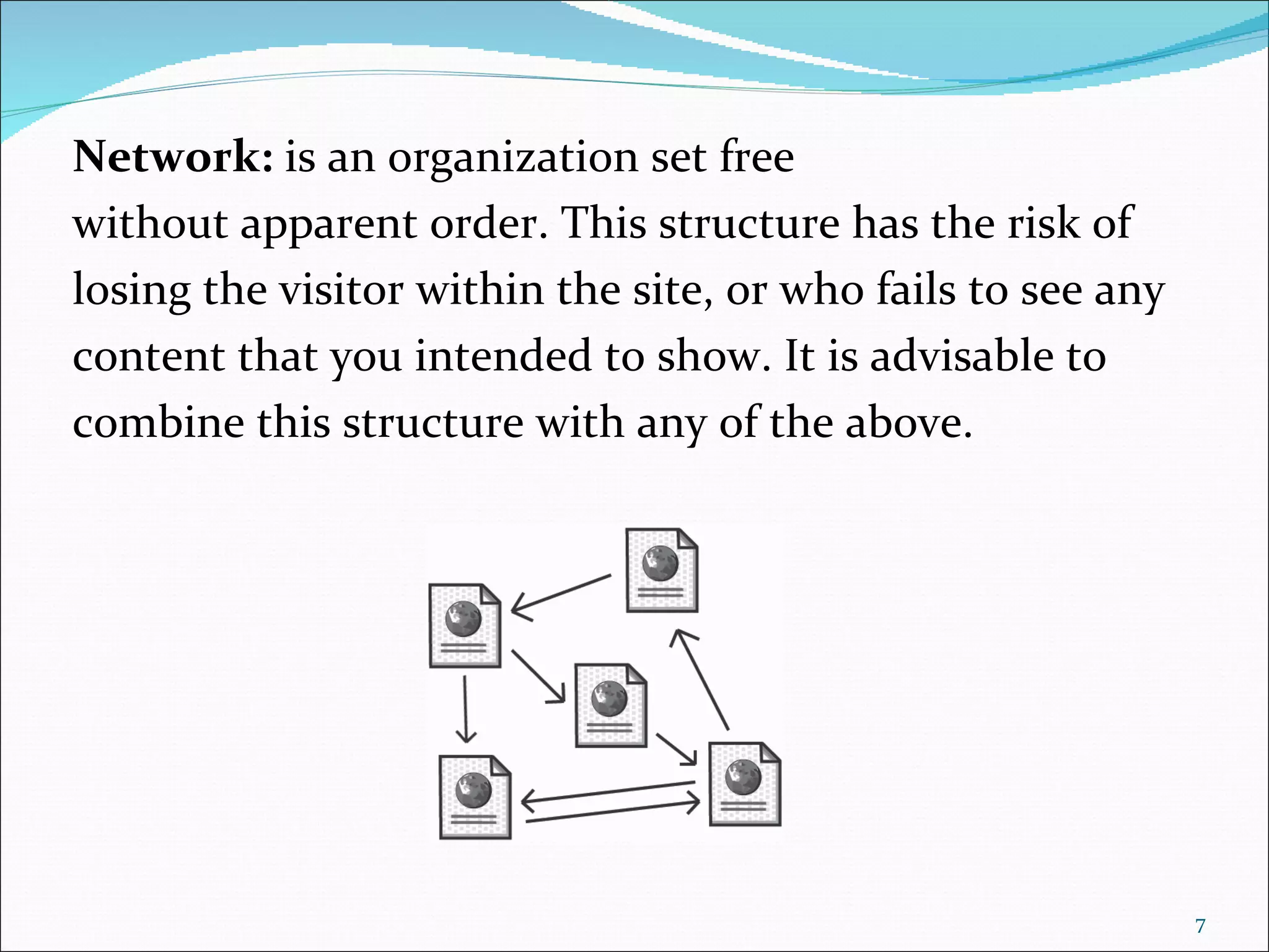Network: is an organization set free
without apparent order. This structure has the risk of
losing the visitor within the site, or who fails to see any
content that you intended to show. It is advisable to
combine this structure with any of the above.




                                                              7
 