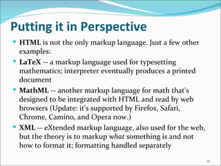 Putting it in Perspective
 HTML is not the only markup language. Just a few other
  examples:
 LaTeX -- a markup language used for typesetting
  mathematics; interpreter eventually produces a printed
  document
 MathML -- another markup language for math that's
  designed to be integrated with HTML and read by web
  browsers (Update: it's supported by Firefox, Safari,
  Chrome, Camino, and Opera now.)
 XML -- eXtended markup language, also used for the web,
  but the theory is to markup what something is and not
  how to format it; formatting handled separately
                                                            10
 