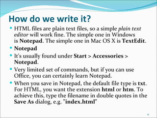 How do we write it?
 HTML files are plain text files, so a simple plain text
    editor will work fine. The simple one in Windows
    is Notepad. The simple one in Mac OS X is TextEdit.
   Notepad
   It's usually found under Start > Accessories >
    Notepad.
   Very limited set of commands, but if you can use
    Office, you can certainly learn Notepad.
   When you save in Notepad, the default file type is txt.
    For HTML, you want the extension html or htm. To
    achieve this, type the filename in double quotes in the
    Save As dialog, e.g. "index.html"

                                                            12
 
