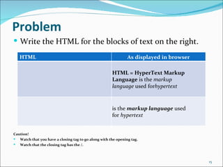 Problem
 Write the HTML for the blocks of text on the right.

   HTML                                                        As displayed in browser

                                                      HTML = HyperText Markup
                                                      Language is the markup
                                                      language used forhypertext



                                                      is the markup language used
                                                      for hypertext


Caution!
 Watch that you have a closing tag to go along with the opening tag.
 Watch that the closing tag has the /.



                                                                                         15
 