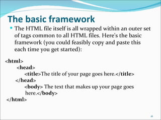 The basic framework
  The HTML file itself is all wrapped within an outer set
   of tags common to all HTML files. Here's the basic
   framework (you could feasibly copy and paste this
   each time you get started):

<html>
    <head>
       <title>The title of your page goes here.</title>
   </head>
       <body> The text that makes up your page goes
       here.</body>
</html>

                                                          16
 