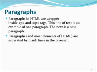 Paragraphs
 Paragraphs in HTML are wrapper
  inside <p> and </p> tags. This line of text is an
  example of one paragraph. The next is a new
  paragraph.
 Paragraphs (and most elements of HTML) are
  separated by blank lines in the browser.




                                                      17
 