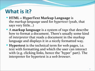 What is it?
 HTML = HyperText Markup Language is
  the markup language used for hypertext (yeah, that
  says very little...)
 A markup language is a system of tags that describe
  how to format a document. There's usually some kind
  of interpreter that reads a document in the markup
  language and displays it in a nicely formatted way.
 Hypertext is the technical term for web pages, i.e.
  text with formatting and which the user can interact
  with (e.g. clicking links, hence the "hyper" part). The
  interpreter for hypertext is a web browser.


                                                            2
 